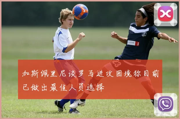 加斯佩里尼谈罗马进攻困境称目前已做出最佳人员选择