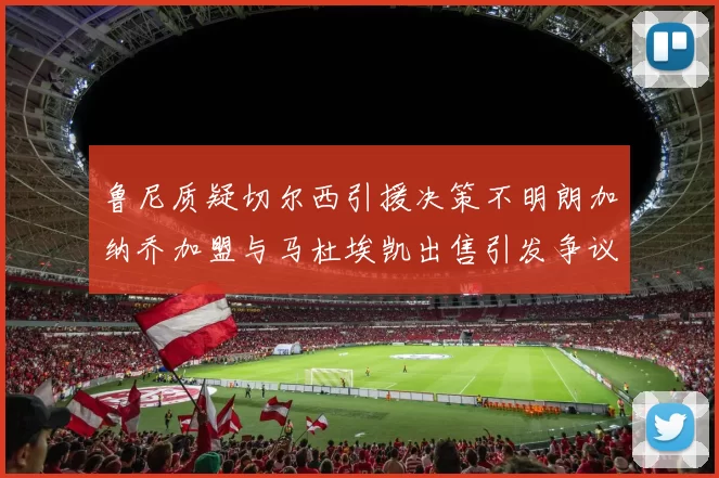 鲁尼质疑切尔西引援决策不明朗加纳乔加盟与马杜埃凯出售引发争议