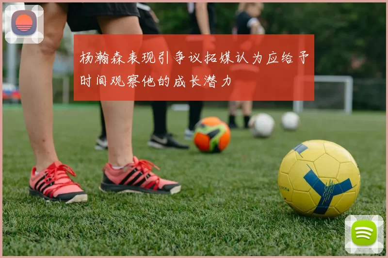 杨瀚森表现引争议拓媒认为应给予时间观察他的成长潜力