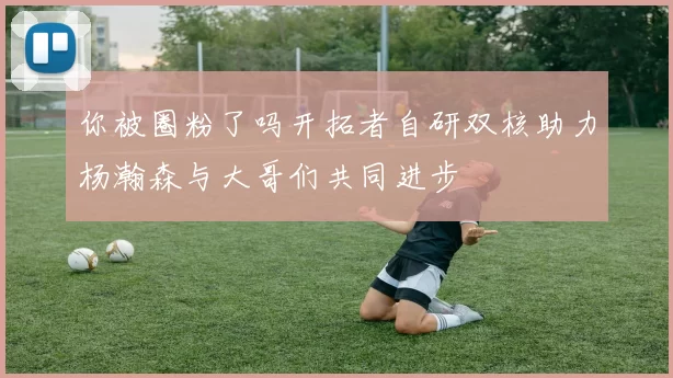 你被圈粉了吗开拓者自研双核助力杨瀚森与大哥们共同进步