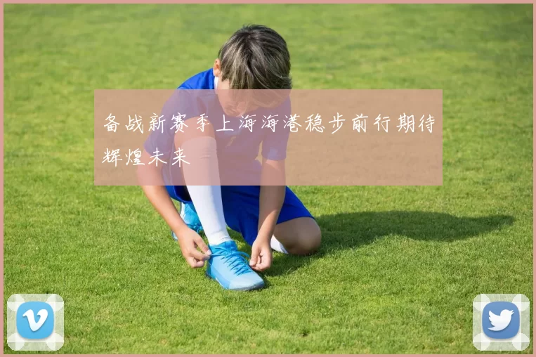 备战新赛季上海海港稳步前行期待辉煌未来