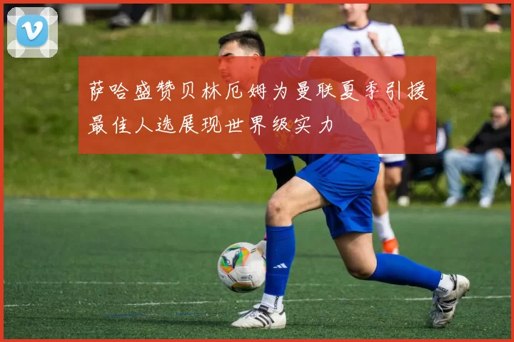 萨哈盛赞贝林厄姆为曼联夏季引援最佳人选展现世界级实力