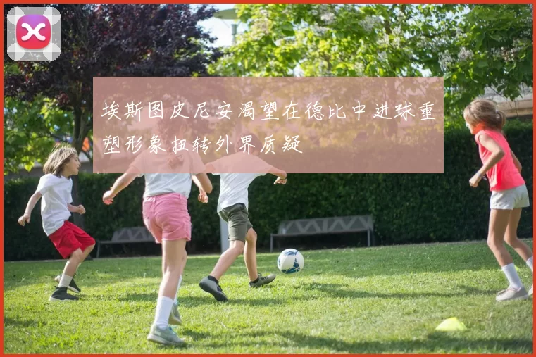 埃斯图皮尼安渴望在德比中进球重塑形象扭转外界质疑