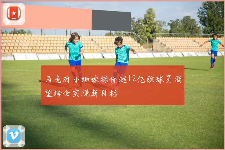 马竞对小蜘蛛标价超12亿欧球员渴望转会实现新目标