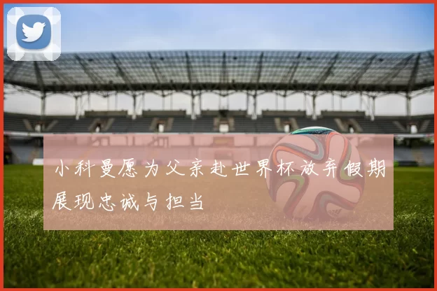小科曼愿为父亲赴世界杯放弃假期展现忠诚与担当