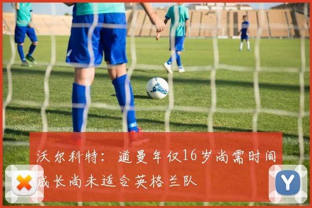 沃尔科特：道曼年仅16岁尚需时间成长尚未适合英格兰队