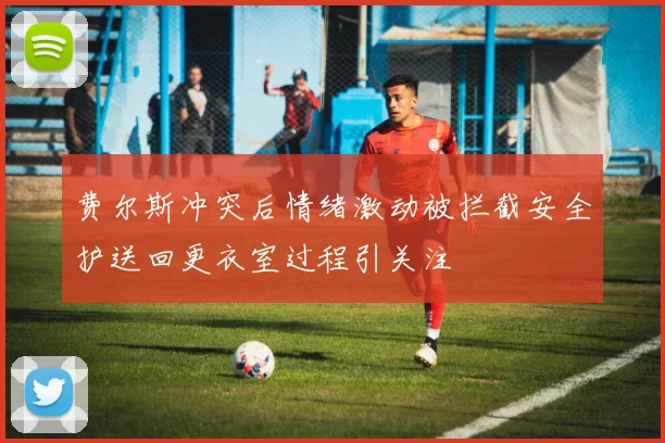 费尔斯冲突后情绪激动被拦截安全护送回更衣室过程引关注