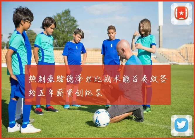 热刺豪赌德泽尔比战术能否奏效签约五年薪资创纪录