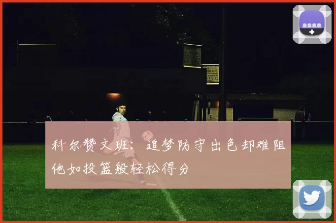 科尔赞文班：追梦防守出色却难阻他如投篮般轻松得分