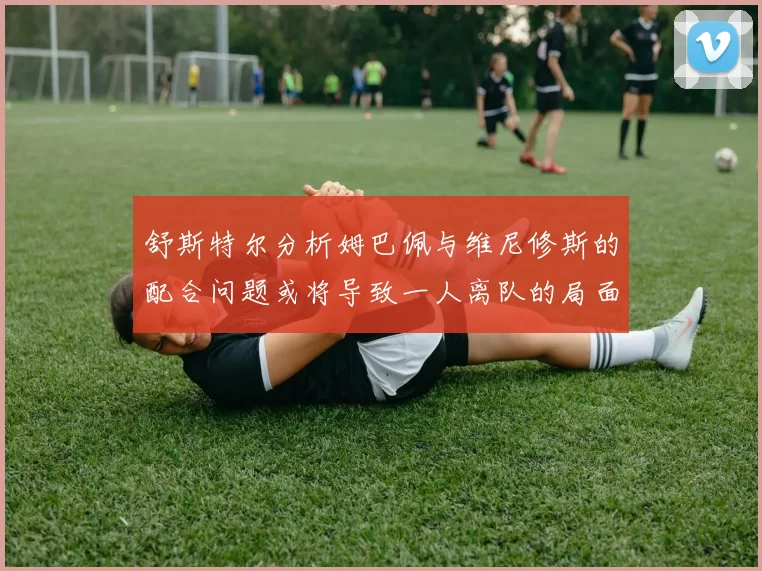 舒斯特尔分析姆巴佩与维尼修斯的配合问题或将导致一人离队的局面