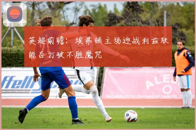 英超前瞻：埃弗顿主场迎战利兹联能否打破不胜魔咒