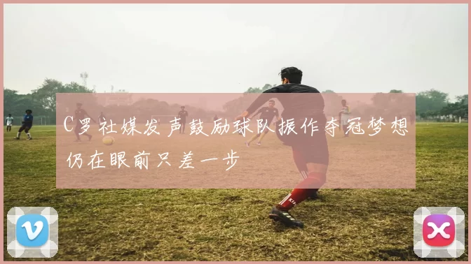 C罗社媒发声鼓励球队振作夺冠梦想仍在眼前只差一步