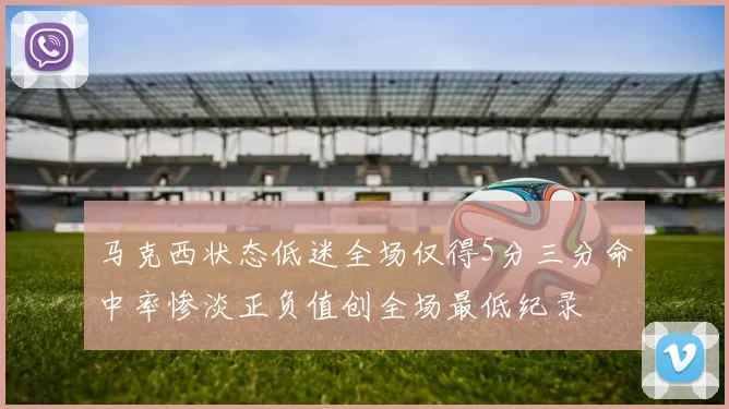 马克西状态低迷全场仅得5分三分命中率惨淡正负值创全场最低纪录