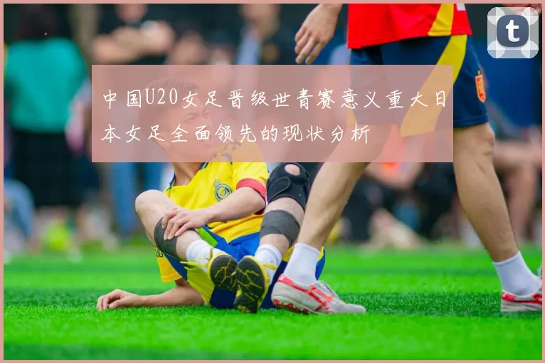 中国U20女足晋级世青赛意义重大日本女足全面领先的现状分析