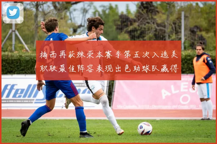 梅西再获殊荣本赛季第五次入选美职联最佳阵容表现出色助球队赢得胜利