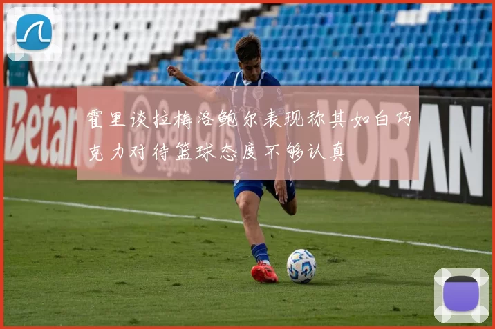 霍里谈拉梅洛鲍尔表现称其如白巧克力对待篮球态度不够认真