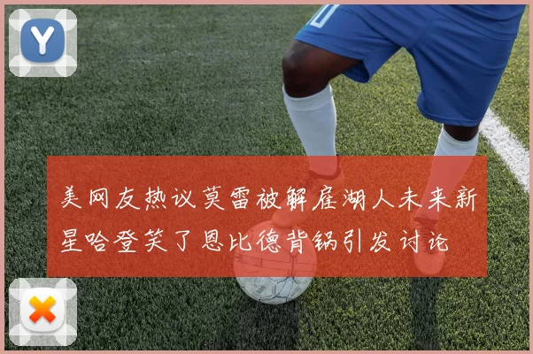 美网友热议莫雷被解雇湖人未来新星哈登笑了恩比德背锅引发讨论