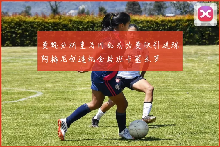 曼晚分析皇马内乱或为曼联引进琼阿梅尼创造机会接班卡塞米罗