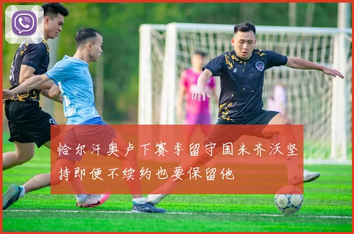 恰尔汗奥卢下赛季留守国米齐沃坚持即便不续约也要保留他